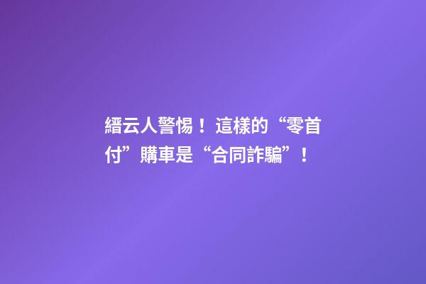 縉云人警惕！這樣的“零首付”購車是“合同詐騙”！